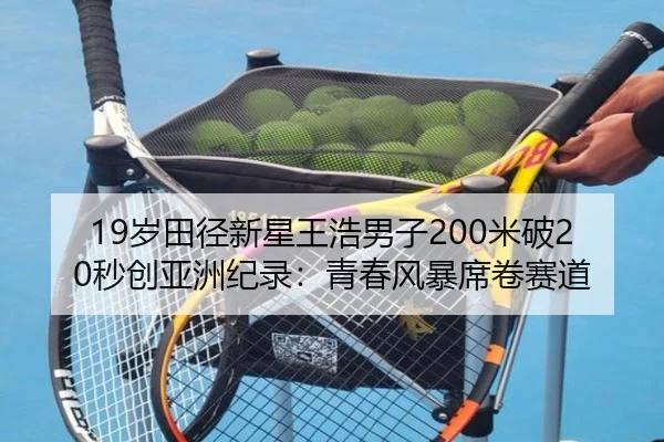 19岁田径新星王浩男子200米破20秒创亚洲纪录:青春风暴席卷赛道