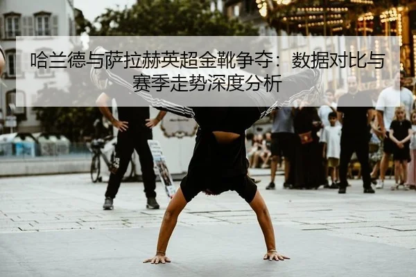 哈兰德与萨拉赫英超金靴争夺：数据对比与赛季走势深度分析